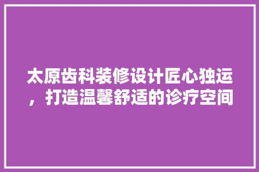 太原齿科装修设计匠心独运，打造温馨舒适的诊疗空间