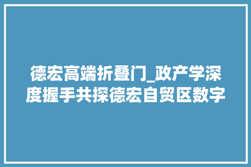 德宏高端折叠门_政产学深度握手共探德宏自贸区数字折叠之路