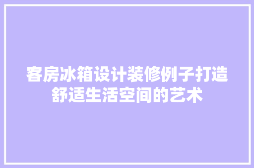 客房冰箱设计装修例子打造舒适生活空间的艺术