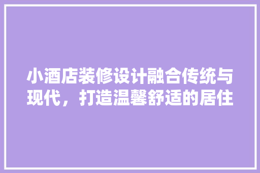 小酒店装修设计融合传统与现代，打造温馨舒适的居住空间