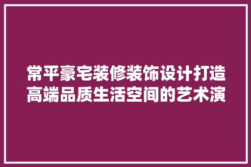 常平豪宅装修装饰设计打造高端品质生活空间的艺术演绎