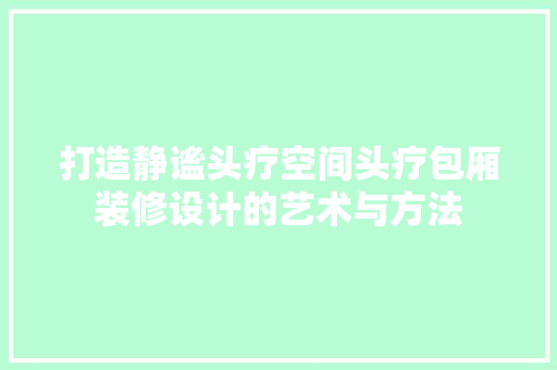 打造静谧头疗空间头疗包厢装修设计的艺术与方法