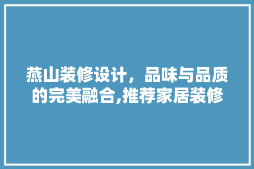燕山装修设计，品味与品质的完美融合,推荐家居装修设计领军品牌