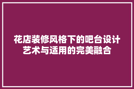 花店装修风格下的吧台设计艺术与适用的完美融合
