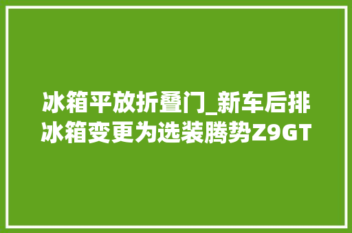 冰箱平放折叠门_新车后排冰箱变更为选装腾势Z9GT交付计划公布3348万元起售