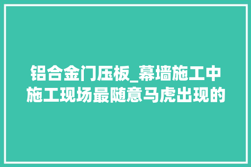 铝合金门压板_幕墙施工中施工现场最随意马虎出现的问题 折叠门