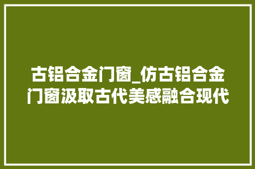 古铝合金门窗_仿古铝合金门窗汲取古代美感融合现代优势 塑钢门