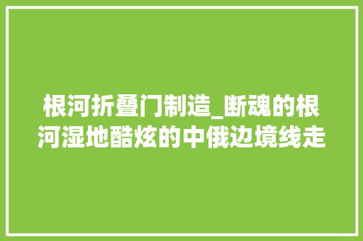 根河折叠门制造_断魂的根河湿地酷炫的中俄边境线走过路过毫不克不及错过