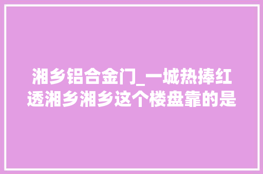 湘乡铝合金门_一城热捧红透湘乡湘乡这个楼盘靠的是什么 防火门