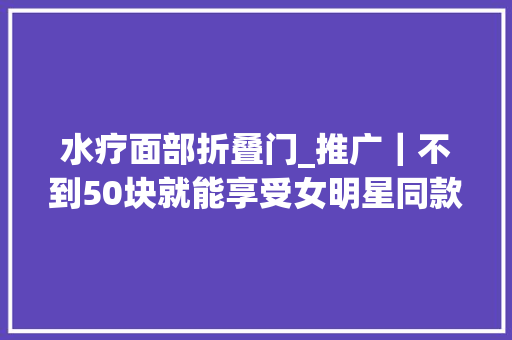 水疗面部折叠门_推广｜不到50块就能享受女明星同款豪华SPA一次就惊艳