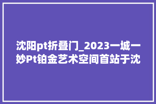 沈阳pt折叠门_2023一城一妙Pt铂金艺术空间首站于沈阳中街新玛特盛大开启