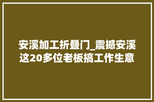 安溪加工折叠门_震撼安溪这20多位老板搞工作生意红火的机会来了搭上了能抵你忙一年 实木门