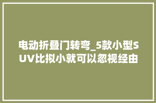 电动折叠门转弯_5款小型SUV比拟小就可以忽视经由进程性 折叠门 电动折叠门转弯_5款小型SUV比拟小就可以忽视经由进程性 折叠门
