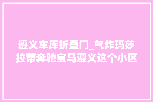 遵义车库折叠门_气炸玛莎拉蒂奔驰宝马遵义这个小区近60辆豪车被工资破坏