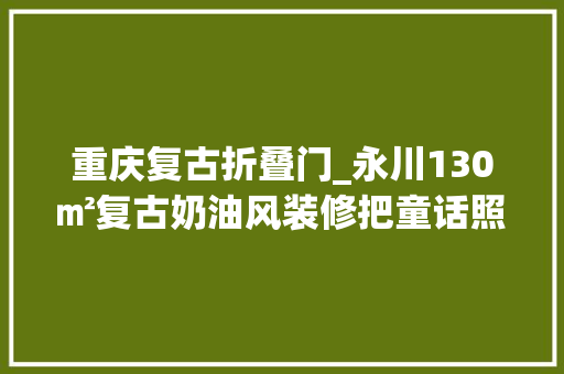 重庆复古折叠门_永川130㎡复古奶油风装修把童话照进现实曾经只在梦中出现过
