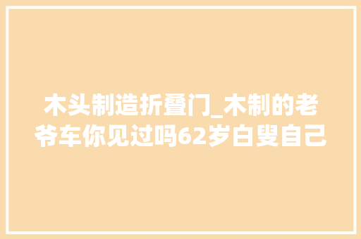 木头制造折叠门_木制的老爷车你见过吗62岁白叟自己着手打造 玻璃门
