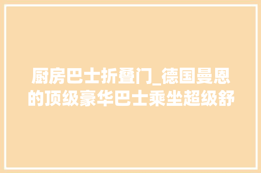 厨房巴士折叠门_德国曼恩的顶级豪华巴士乘坐超级舒适实拍2023款LionsCoach