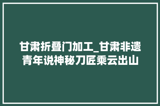 甘肃折叠门加工_甘肃非遗青年说神秘刀匠乘云出山