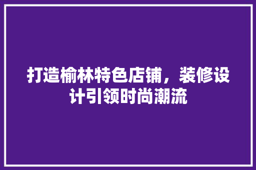 打造榆林特色店铺，装修设计引领时尚潮流