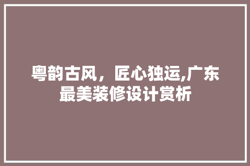 粤韵古风，匠心独运,广东最美装修设计赏析