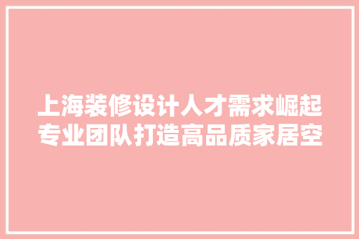 上海装修设计人才需求崛起专业团队打造高品质家居空间