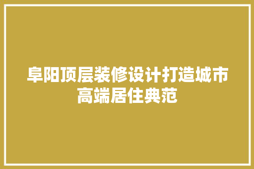 阜阳顶层装修设计打造城市高端居住典范