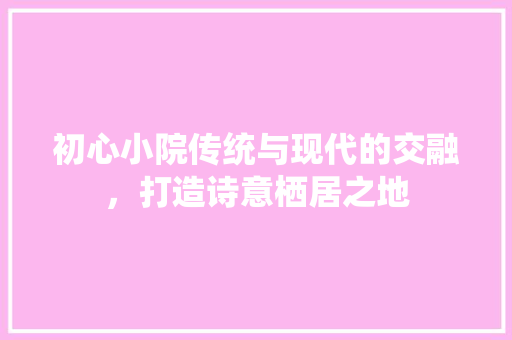 初心小院传统与现代的交融，打造诗意栖居之地