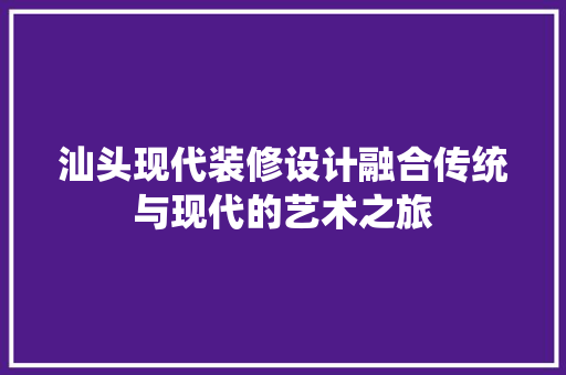 汕头现代装修设计融合传统与现代的艺术之旅