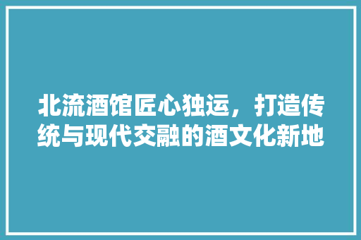 北流酒馆匠心独运，打造传统与现代交融的酒文化新地标