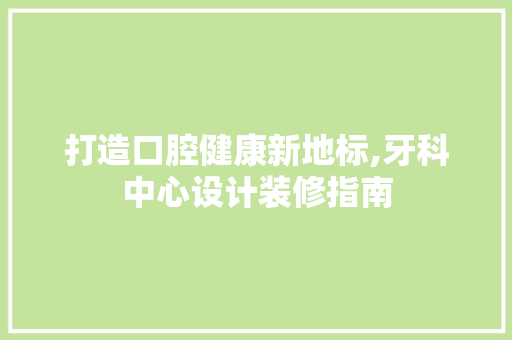 打造口腔健康新地标,牙科中心设计装修指南
