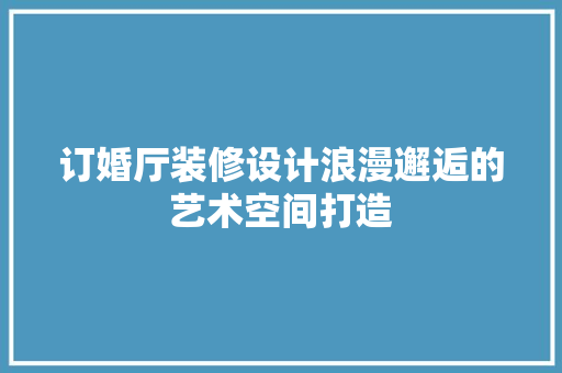 订婚厅装修设计浪漫邂逅的艺术空间打造