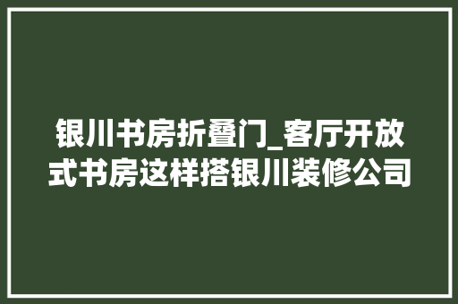 银川书房折叠门_客厅开放式书房这样搭银川装修公司帮你打造全能空间