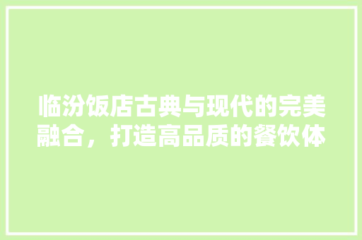 临汾饭店古典与现代的完美融合，打造高品质的餐饮体验