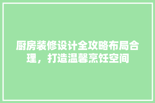 厨房装修设计全攻略布局合理，打造温馨烹饪空间
