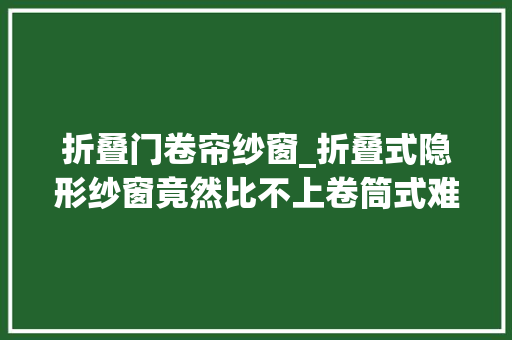 折叠门卷帘纱窗_折叠式隐形纱窗竟然比不上卷筒式难堪去世竟然冤枉了装修师傅