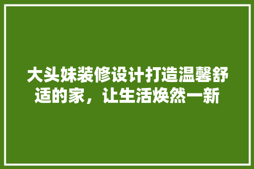 大头妹装修设计打造温馨舒适的家，让生活焕然一新