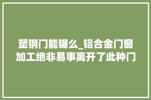 塑钢门能锯么_铝合金门窗加工绝非易事离开了此种门窗锯门窗产能恐难有保障