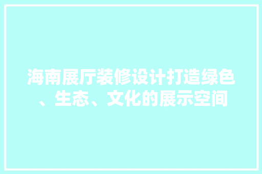 海南展厅装修设计打造绿色、生态、文化的展示空间