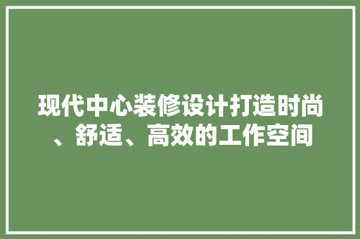 现代中心装修设计打造时尚、舒适、高效的工作空间