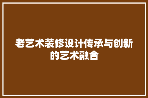 老艺术装修设计传承与创新的艺术融合