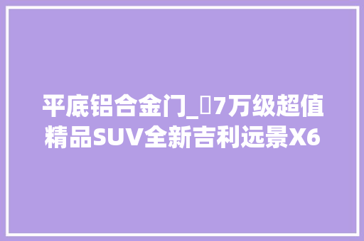 平底铝合金门_​7万级超值精品SUV全新吉利远景X6静态评测