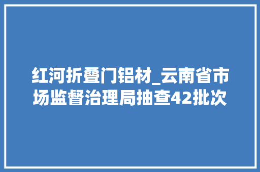红河折叠门铝材_云南省市场监督治理局抽查42批次铝合金建筑型材产品不合格3批次