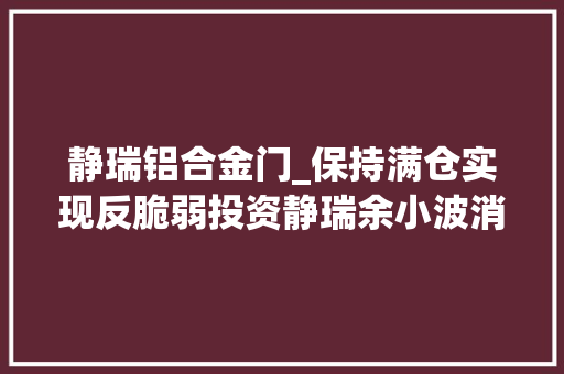 静瑞铝合金门_保持满仓实现反脆弱投资静瑞余小波消极乐不雅观并不重要重要是当前价格下能够找到足够多风险与内在收益率纰谬称的资产 实木门