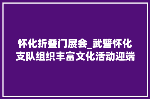 怀化折叠门展会_武警怀化支队组织丰富文化活动迎端午