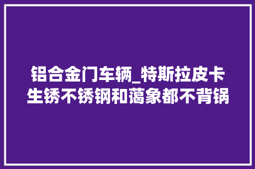 铝合金门车辆_特斯拉皮卡生锈不锈钢和蔼象都不背锅错在不用铝合金