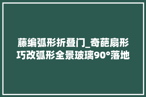 藤编弧形折叠门_奇葩扇形巧改弧形全景玻璃90°落地移门归家即度假