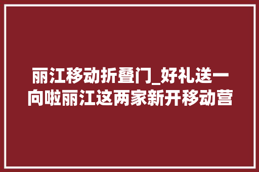 丽江移动折叠门_好礼送一向啦丽江这两家新开移动营业厅活动多多