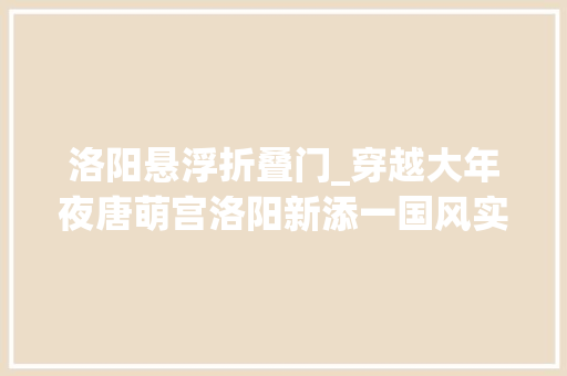 洛阳悬浮折叠门_穿越大年夜唐萌宫洛阳新添一国风实景沉浸式故事主题园区 防火门