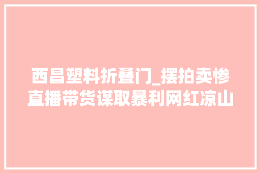 西昌塑料折叠门_摆拍卖惨直播带货谋取暴利网红凉山曲布凉山孟阳被查