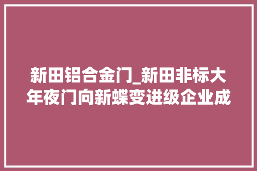 新田铝合金门_新田非标大年夜门向新蝶变进级企业成长插上腾飞同党